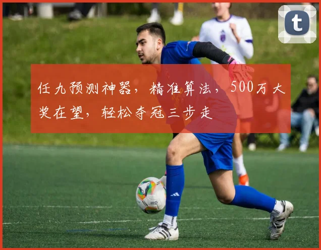 任九预测神器，精准算法，500万大奖在望，轻松夺冠三步走