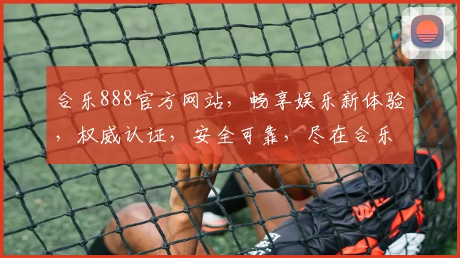 合乐888官方网站，畅享娱乐新体验，权威认证，安全可靠，尽在合乐888