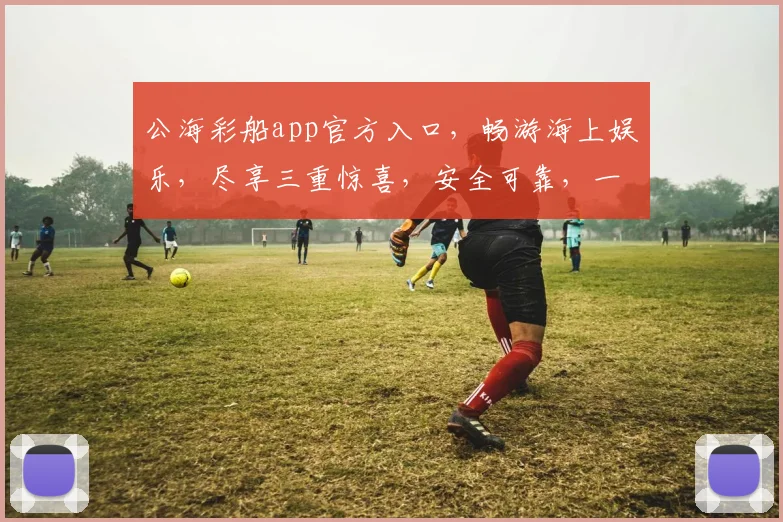 公海彩船app官方入口，畅游海上娱乐，尽享三重惊喜，安全可靠，一触即达